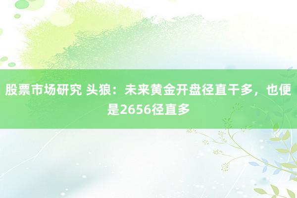 股票市场研究 头狼：未来黄金开盘径直干多，也便是2656径直多