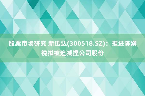 股票市场研究 新迅达(300518.SZ)：推进陈湧锐拟被迫减捏公司股份