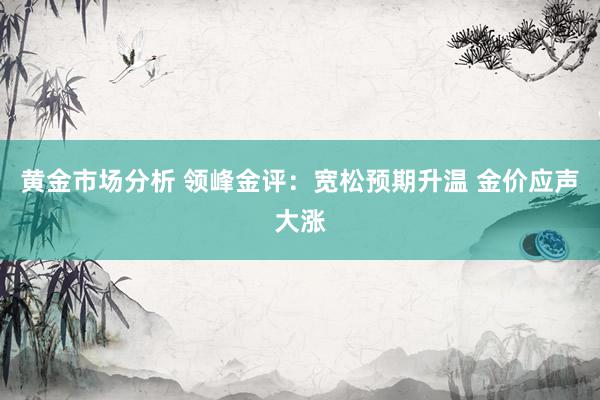 黄金市场分析 领峰金评：宽松预期升温 金价应声大涨