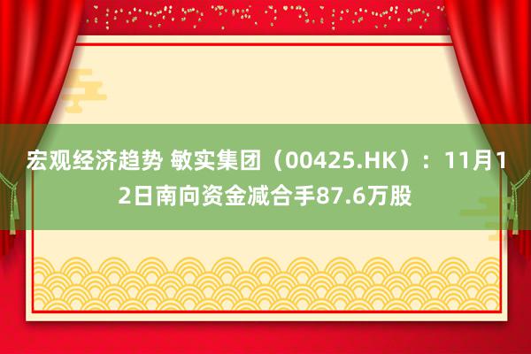 宏观经济趋势 敏实集团（00425.HK）：11月12日南向资金减合手87.6万股