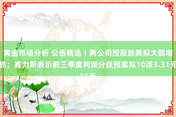 黄金市场分析 公告精选丨两公司控股鼓舞拟大额增抓；赛力斯表示前三季度利润分拨预案拟10派3.31元