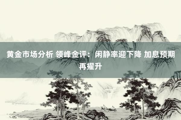 黄金市场分析 领峰金评：闲静率迎下降 加息预期再擢升