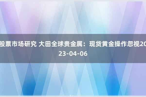 股票市场研究 大田全球贵金属：现货黄金操作忽视2023-04-06