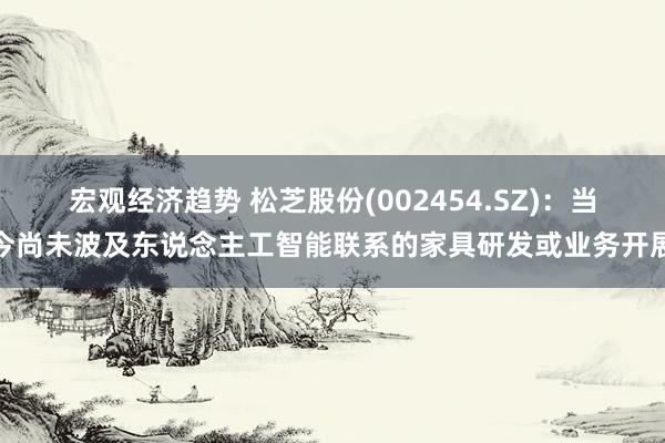 宏观经济趋势 松芝股份(002454.SZ)：当今尚未波及东说念主工智能联系的家具研发或业务开展