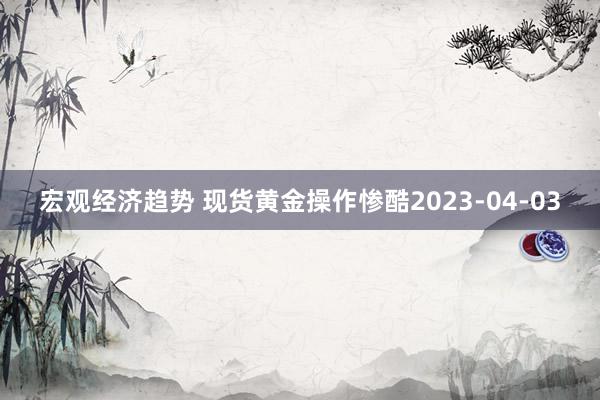 宏观经济趋势 现货黄金操作惨酷2023-04-03