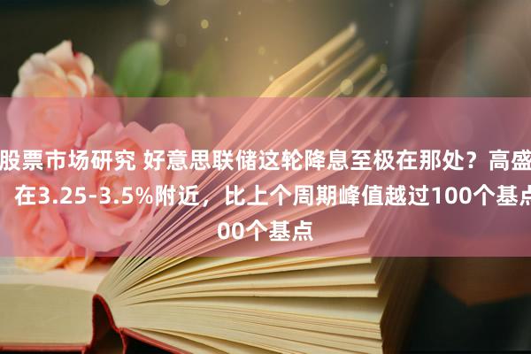 股票市场研究 好意思联储这轮降息至极在那处？高盛：在3.25-3.5%附近，比上个周期峰值越过100个基点