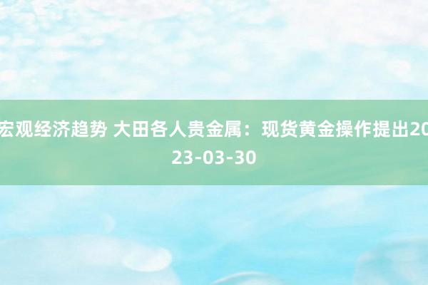 宏观经济趋势 大田各人贵金属：现货黄金操作提出2023-03-30