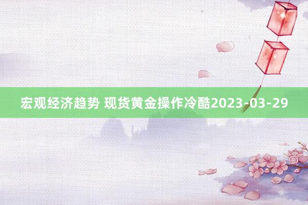 宏观经济趋势 现货黄金操作冷酷2023-03-29