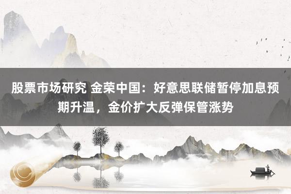 股票市场研究 金荣中国：好意思联储暂停加息预期升温，金价扩大反弹保管涨势