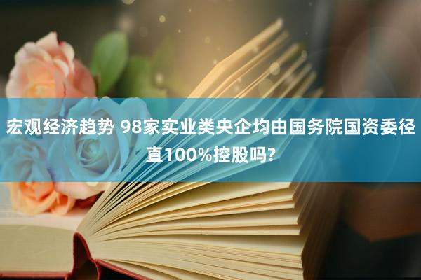 宏观经济趋势 98家实业类央企均由国务院国资委径直100%控股吗?