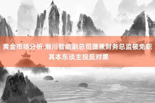 黄金市场分析 瀚川智能副总司理兼财务总监被免职 其本东谈主投反对票