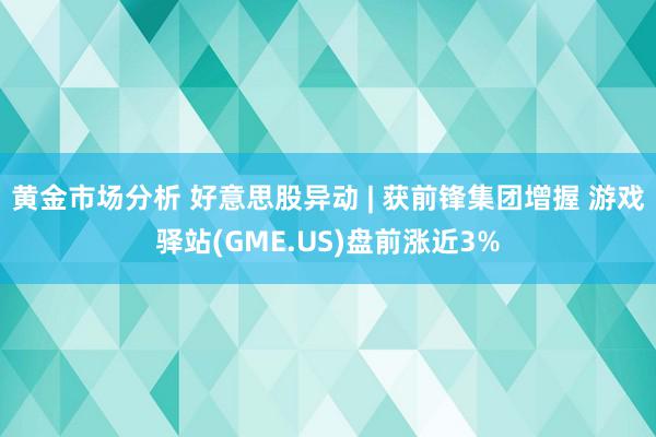 黄金市场分析 好意思股异动 | 获前锋集团增握 游戏驿站(GME.US)盘前涨近3%