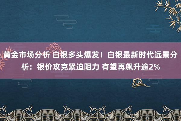 黄金市场分析 白银多头爆发！白银最新时代远景分析：银价攻克紧迫阻力 有望再飙升逾2%