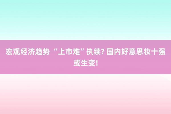 宏观经济趋势 “上市难”执续? 国内好意思妆十强或生变!