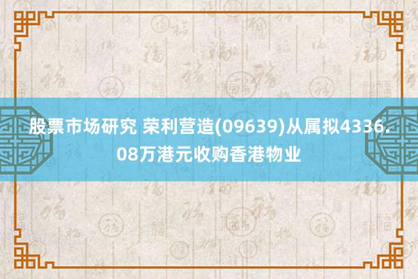 股票市场研究 荣利营造(09639)从属拟4336.08万港元收购香港物业