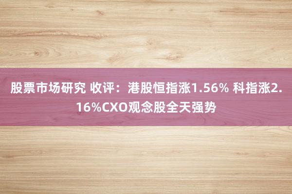 股票市场研究 收评：港股恒指涨1.56% 科指涨2.16%CXO观念股全天强势