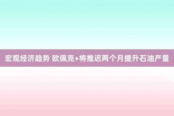 宏观经济趋势 欧佩克+将推迟两个月提升石油产量