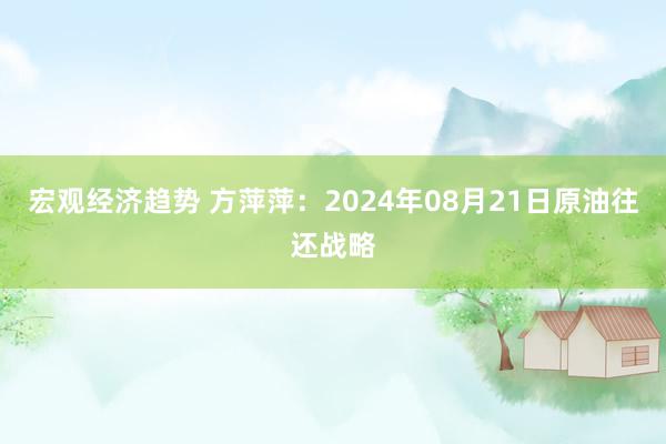 宏观经济趋势 方萍萍：2024年08月21日原油往还战略