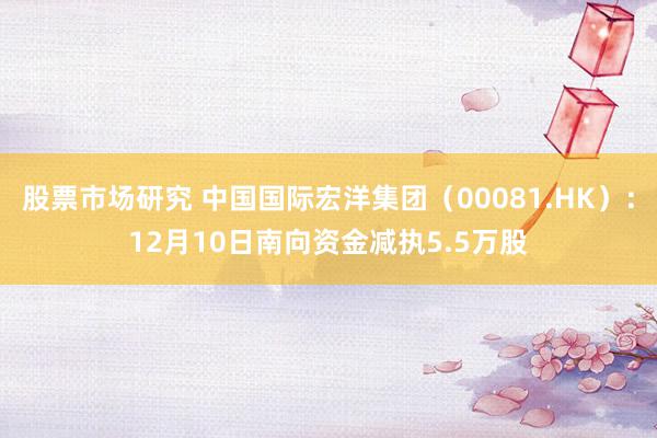 股票市场研究 中国国际宏洋集团（00081.HK）：12月10日南向资金减执5.5万股