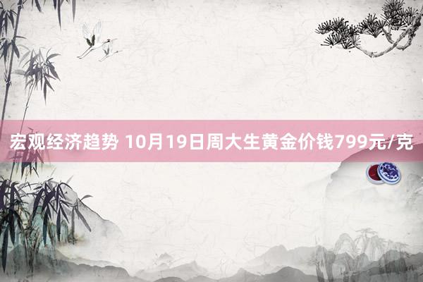 宏观经济趋势 10月19日周大生黄金价钱799元/克