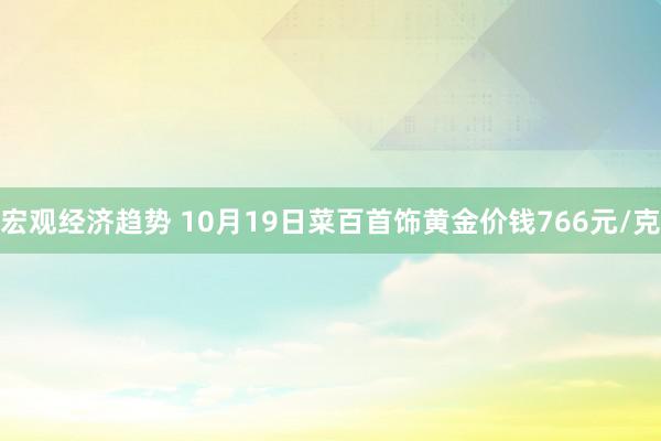 宏观经济趋势 10月19日菜百首饰黄金价钱766元/克