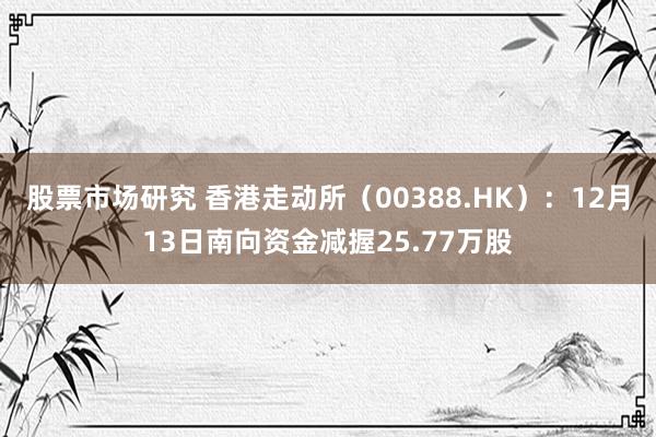 股票市场研究 香港走动所（00388.HK）：12月13日南向资金减握25.77万股