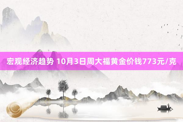 宏观经济趋势 10月3日周大福黄金价钱773元/克