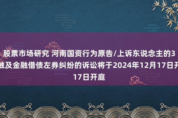 股票市场研究 河南国资行为原告/上诉东说念主的3起触及金融借债左券纠纷的诉讼将于2024年12月17日开庭