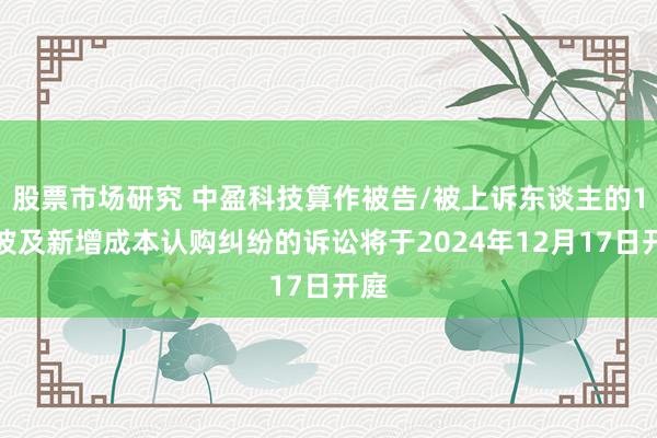 股票市场研究 中盈科技算作被告/被上诉东谈主的1起波及新增成本认购纠纷的诉讼将于2024年12月17日开庭