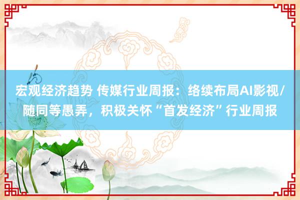 宏观经济趋势 传媒行业周报：络续布局AI影视/随同等愚弄，积极关怀“首发经济”行业周报