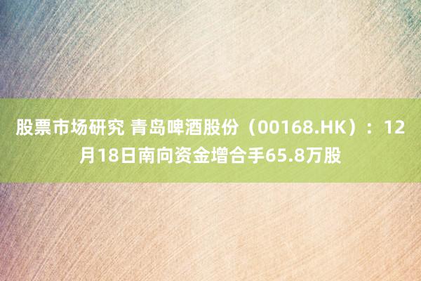 股票市场研究 青岛啤酒股份（00168.HK）：12月18日南向资金增合手65.8万股