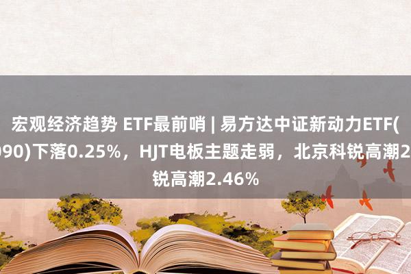 宏观经济趋势 ETF最前哨 | 易方达中证新动力ETF(516090)下落0.25%，HJT电板主题走弱，北京科锐高潮2.46%