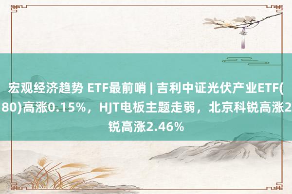 宏观经济趋势 ETF最前哨 | 吉利中证光伏产业ETF(516180)高涨0.15%，HJT电板主题走弱，北京科锐高涨2.46%