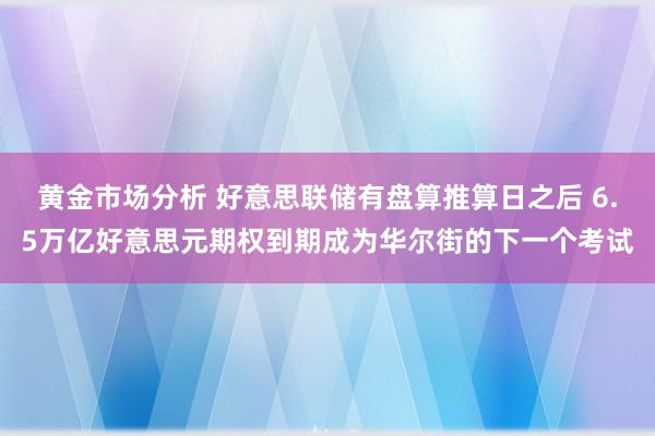 黄金市场分析 好意思联储有盘算推算日之后 6.5万亿好意思元期权到期成为华尔街的下一个考试