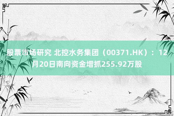 股票市场研究 北控水务集团（00371.HK）：12月20日南向资金增抓255.92万股