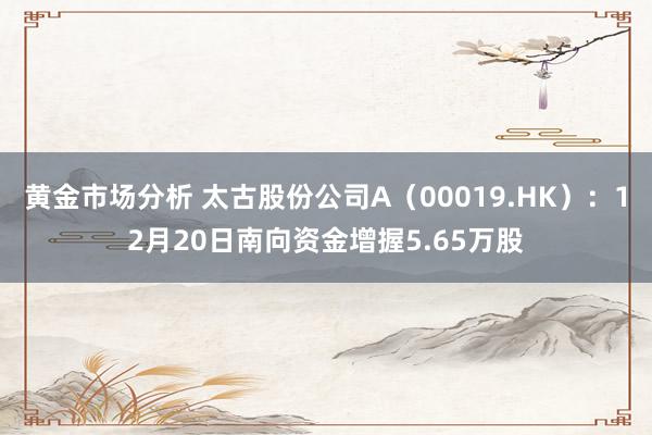 黄金市场分析 太古股份公司A（00019.HK）：12月20日南向资金增握5.65万股