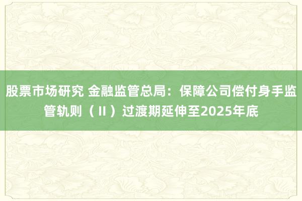 股票市场研究 金融监管总局：保障公司偿付身手监管轨则（Ⅱ）过渡期延伸至2025年底