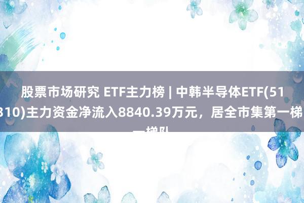 股票市场研究 ETF主力榜 | 中韩半导体ETF(513310)主力资金净流入8840.39万元，居全市集第一梯队