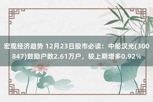 宏观经济趋势 12月23日股市必读：中船汉光(300847)鼓励户数2.61万户，较上期增多0.92%