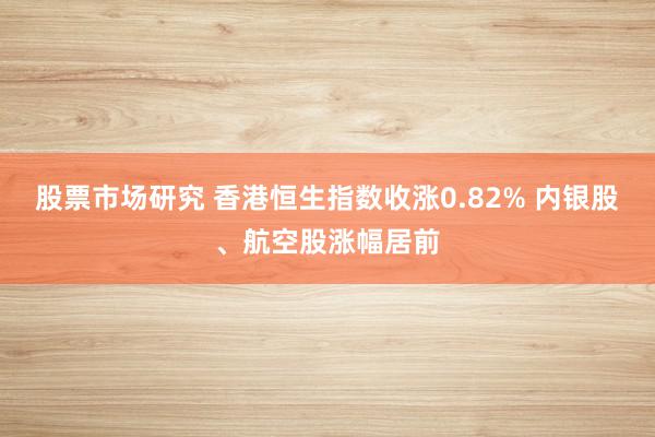 股票市场研究 香港恒生指数收涨0.82% 内银股、航空股涨幅居前