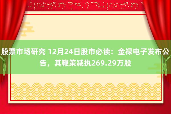 股票市场研究 12月24日股市必读：金禄电子发布公告，其鞭策减执269.29万股