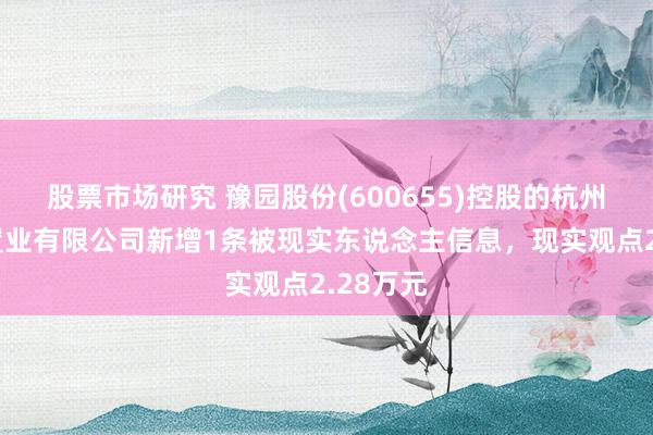 股票市场研究 豫园股份(600655)控股的杭州复曼达置业有限公司新增1条被现实东说念主信息，现实观点2.28万元