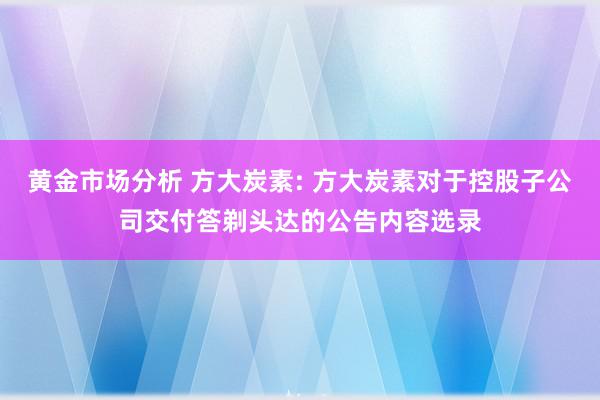 黄金市场分析 方大炭素: 方大炭素对于控股子公司交付答剃头达的公告内容选录