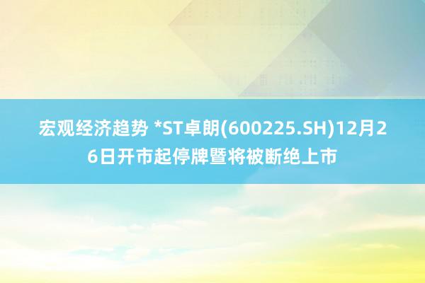 宏观经济趋势 *ST卓朗(600225.SH)12月26日开市起停牌暨将被断绝上市