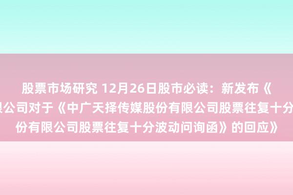 股票市场研究 12月26日股市必读：新发布《长沙播送电视集团有限公司对于《中广天择传媒股份有限公司股票往复十分波动问询函》的回应》