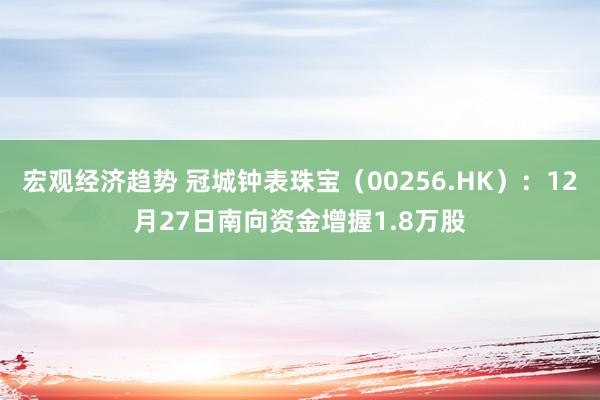 宏观经济趋势 冠城钟表珠宝（00256.HK）：12月27日南向资金增握1.8万股