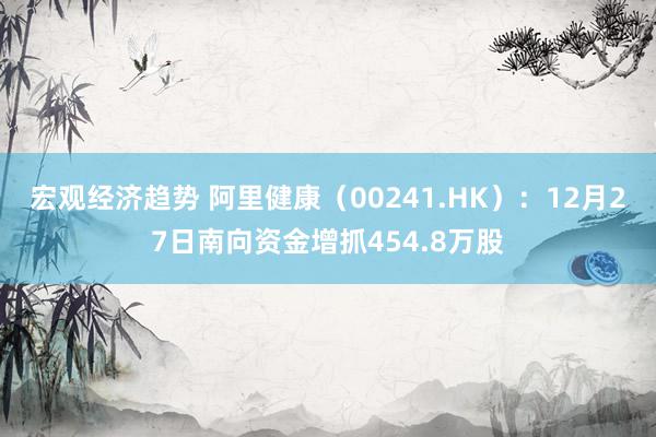 宏观经济趋势 阿里健康（00241.HK）：12月27日南向资金增抓454.8万股