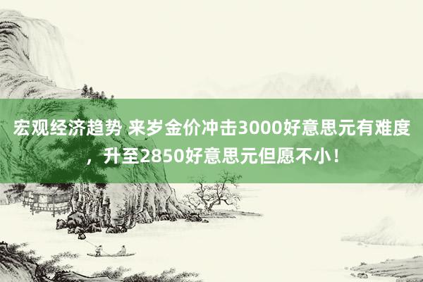 宏观经济趋势 来岁金价冲击3000好意思元有难度，升至2850好意思元但愿不小！