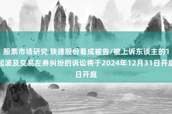 股票市场研究 陕建股份看成被告/被上诉东谈主的1起波及交易左券纠纷的诉讼将于2024年12月31日开庭