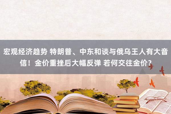 宏观经济趋势 特朗普、中东和谈与俄乌王人有大音信！金价重挫后大幅反弹 若何交往金价？